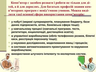 Комп’ютер є засобом розваги і роботи не тільки для ді-
тей, а й для дорослих. Для багатьох професій знання ком-
п’ютерних програм є невід’ємною умовою. Можна виді-
лити такі основні сфери використання комп’ютерів:

   у побуті (мережі супермаркетів, планування бюджету, бази
    даних підприємств, аптек, банківська сфера тощо);
   у навчальному процесі (навчальні програми, тести,
    репетитори, енциклопедії, дистанційна освіта);
   в управлінні виробництвом (облік телефонних розмов, білетні
    каси, реєстрація персоналу тощо);
   у наукових дослідженнях, моделювання явищ і процесів;
   в системах автоматизованого проектування та керування
    виробництвом;
   використання штучного інтелекту та експертних систем.
 