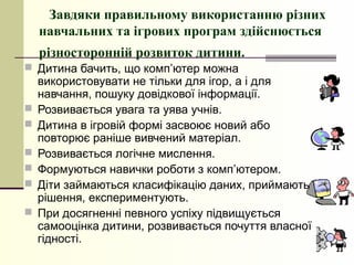 Завдяки правильному використанню різних
    навчальних та ігрових програм здійснюється
    різносторонній розвиток дитини.
 Дитина бачить, що комп’ютер можна
    використовувати не тільки для ігор, а і для
    навчання, пошуку довідкової інформації.
   Розвивається увага та уява учнів.
   Дитина в ігровій формі засвоює новий або
    повторює раніше вивчений матеріал.
   Розвивається логічне мислення.
   Формуються навички роботи з комп’ютером.
   Діти займаються класифікацію даних, приймають
    рішення, експериментують.
   При досягненні певного успіху підвищується
    самооцінка дитини, розвивається почуття власної
    гідності.
 
