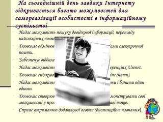 На сьогоднішній день завдяки Інтернету
    відкривається багато можливостей для
    самореалізації особистості в інформаційному
    суспільстві
-    Надає можливість пошуку довідкової інформації, перегляду
     найсвіжіших новин, замовлення товарів.
-    Дозволяє обмінюватись повідомленнями засобами електронної
     пошти.
-    Забезпечує віддалений доступ до комп’ютера.
-    Надає можливість участі у тематичних конференціях Usenet.
-    Дозволяє спілкуватися з людьми в режимі on line (чати).
-    Надає можливість двом і більше абонентам чути і бачити один
     одного.
-    Дозволяє створювати власні web-сайти, продемонструвати свої
     можливості у програмуванні, дизайнерські справі тощо.
-    Сприяє отриманню додаткової освіти (дистанційне навчання).
 