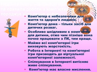 Недостатність інформації про можливості
та правила роботи з комп ’ ютером
породжує цілу серію міфів :
         • Комп’ютер є небезпечним для
           життя та здоров’я людини.
         • Комп’ютер дома – тільки засіб для
           дитячих розваг.
         • Особливо шкідливим є комп’ютер
           для дитини, отже чим пізніше вона
           почне працювати з ПК, тим краще.
         • Майже всі комп’ютерні ігри
           виховують жорстокість.
         • Робота в Інтернеті та комп’ютерні
           ігри призводять до віртуальної
           комп’ютерної залежності.
         • Спілкування в Інтернеті витісняє
           живе спілкування.
         • Комп’ютер має власне мислення.
 