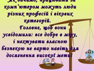 Як бачимо, працювати за
 комп ’ ютером можуть люди
  різних професій і вікових
          категорій.
        Головне, щоб вони
усвідомили: все добре в міру,
     і нехтувати власною
безпекою не варто навіть для
  досягнення високої мети!
 