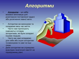 Алгоритми
•     Алгоритм – це набір
    вказівок виконавцю для
    розв’язання поставленої задачі
    або досягнення певної мети.

•      Алгоритми ми виконуємо та
    складаємо весь час життя.
•      Часто нам пропонують
    (навчають) готовим
    алгоритмам, які були складені
    іншими людьми.
•      Часто ми самі складаємо
    для себе або інших алгоритми
    та виконуємо їх самі чи інші
    люди.
•   Деякі алгоритми ми отримуємо
    внаслідок генетичної пам’яті на
    підсвідомому рівні.
 