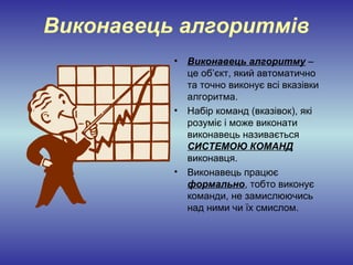 Виконавець алгоритмів
          •   Виконавець алгоритму –
              це об’єкт, який автоматично
              та точно виконує всі вказівки
              алгоритма.
          •   Набір команд (вказівок), які
              розуміє і може виконати
              виконавець називається
              СИСТЕМОЮ КОМАНД
              виконавця.
          •   Виконавець працює
              формально, тобто виконує
              команди, не замислюючись
              над ними чи їх смислом.
 