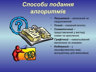 Способи подання
  алгоритмів
        •   Письмовий – записаний чи
            надрукований.
        •   Усний – сказаний вголос.
        •   Схематичний –
            представлений у вигляді
            схеми чи креслення.
        •   Графічний – намальований
            малюнком чи знаками.
        •   Кодований – у
            зашифрованому виді,
            зрозумілому для виконавця.
 