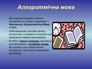 Алгоритмічна мова
• Для одновиглядового запису
  алгоритму на папері придумано –
  Навчальну Алгоритмічну Мову
  (НАМ).
• НАМ визначає способи запису
  алгоритмів та правила інтерпретації
  записаних команд виконавцем.
• В НАМ є прості команди (вказівки)
  для виконавця і службові слова,
  які служать для оформлення
  алгоритму і не можуть вживатися
  де-небудь.
 