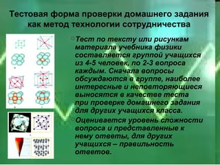 Тестовая форма проверки домашнего задания
    как метод технологии сотрудничества
            Тест  по тексту или рисункам
             материала учебника физики
             составляется группой учащихся
             из 4-5 человек, по 2-3 вопроса
             каждым. Сначала вопросы
             обсуждаются в группе, наиболее
             интересные и неповторяющиеся
             выносятся в качестве теста
             при проверке домашнего задания
             для других учащихся класса.
            Оценивается уровень сложности
             вопроса и представленные к
             нему ответы, для других
             учащихся – правильность
             ответов.
 