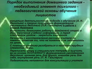 Порядок выполнения домашнего задания -
        необходимый элемент психолого -
         педагогической основы обучения
                   лицеистов
     концепция деятельностного подхода к обучению (А. Н.
      Леонтьев) и теория поэтапного формирования
      умственных действий (П.Я. Гальперин) в работе с
      опорой Фреймана
1.    Выполнить домашнюю работу с фреймовой опорой в
      день получения учебной информации, а перед
      следующим уроком – закрепить выученное
2.    Начинать с восстановления рассказа учителя по
      памяти, отмечая то, что не понятно и не запомнилось
      на уроке,
3.    С помощью учебника разобраться в наиболее трудных
      элементах темы,
4.    Переписать опору в специальную тетрадь и выучить
      ее на основе ПОЭТАПНОГО формирования умственного
      действия: громкая речь для других, внешняя речь для
      себя, внутренняя речь (П. Я. Гальперин)
5.    Подготовить непонятое для консультации у учителя
 