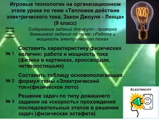Игровые технологии на организационном
 этапе урока по теме «Тепловое действие
электрического тока. Закон Джоуля - Ленца»
                 (9 класс)
 Номер
экспер
         Содержание заданий для групп - проверка
 тной    домашнего задания по теме: «Работа и
группы
            мощность электрического тока»

    Составить характеристику физических
№ 1 величин: работа и мощность тока
    (физика в картинках, кроссвордах,
    четверостишьях)
    Составить таблицу основополагающих
№ 2 формул темы «Электрический
    ток»(физическое лото)
    Решение задач по типу домашнего
№ 3 задания на «скорость» прохождения
    последовательных этапов в решении
    задач (физическая эстафета)
 