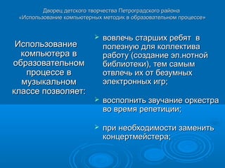 Дворец детского творчества Петроградского района
 «Использование компьютерных методик в образовательном процессе»


                             вовлечь старших ребят в
 Использование                полезную для коллектива
  компьютера в                работу (создание эл.нотной
образовательном               библиотеки), тем самым
   процессе в                 отвлечь их от безумных
  музыкальном                 электронных игр;
классе позволяет:
                             восполнить звучание оркестра
                              во время репетиции;

                             при необходимости заменить
                              концертмейстера;
 