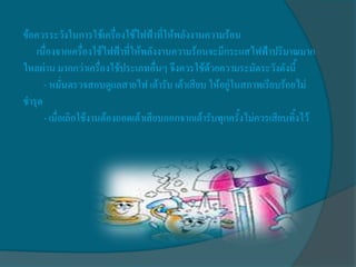 ข้อควรระวังในการใช้เครื่องใช้ไฟฟ้าที่ให้พลังงานความร้อน
   เนื่องจากเครื่องใช้ไฟฟ้าที่ให้พลังงานความร้อนจะมีกระแสไฟฟ้าปริมาณมาก
ไหลผ่าน มากกว่าเครื่องใช้ประเภทอื่นๆ จึงควรใช้ด้วยความระมัดระวังดังนี้
      - หมั่นตรวจสอบดูแลสายไฟ เต้ารับ เต้าเสียบ ให้อยู่ในสภาพเรียบร้อยไม่
ชารุด
      - เมื่อเลิกใช้งานต้องถอดเต้าเสียบออกจากเต้ารับทุกครั้งไม่ควรเสียบทิ้งไว้
 