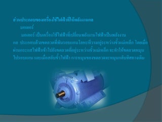 ส่วนประกอบของเครื่องใช้ไฟฟ้าที่ให้พลังงานกล
    มอเตอร์
    มอเตอร์ เป็นเครื่องใช้ไฟฟ้าที่เปลี่ยนพลังงานไฟฟ้าเป็นพลังงาน
กล ประกอบด้วยขดลวดที่พันรอบแกนโลหะที่วางอยู่ระหว่างขั้วแม่เหล็ก โดยเมื่อ
ผ่านกระแสไฟฟ้าเข้าไปยังขดลวดที่อยู่ระหว่างขั้วแม่เหล็ก จะทาให้ขดลวดหมุน
ไปรอบแกน และเมื่อสลับขั้วไฟฟ้า การหมุนของขดลวดจะหมุนกลับทิศทางเดิม
 