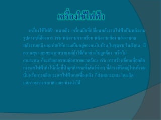 เครื่องใช้ไฟฟ้า หมายถึง เครื่องมือที่เปลี่ยนพลังงานไฟฟ้าเป็นพลังงาน
รูปต่างๆที่ต้องการ เช่น พลังงานความร้อน พลังงานเสียง พลังงานกล
พลังงานเคมี และช่วยให้ความเป็นอยู่ของคนในบ้าน ในชุมชน ในสังคม มี
ความสุข และสะดวกสบาย แต่ถ้าใช้กันอย่างไม่ถูกต้อง หรือไม่
เหมาะสม ก็จะส่งผลกรทบต่อสภาพแวดล้อม เช่น การสร้างเขื่อนเพื่อผลิต
กระแสไฟฟ้าทาให้เนื้อที่ป่าถูกทาลายทั้งสัตว์ต่างๆ ที่ดารงชิวิตอยู่ในบริเวณ
นั้นหรือการผลิตกระแสไฟฟ้าจากเชื้อเพลิง ก็ส่งผลกระทบ โดยเกิด
มลภาวะทางอากาศ และ ทางนาได้
 