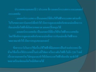 ประเภทของมอเตอร์มี 2 ประเภท คือ มอเตอร์กระแสตรง และมอเตอร์
กระแสสลับ
       - มอเตอร์กระแสตรง เป็นมอเตอร์ที่ต้องใช้ไฟฟ้ากระแสตรงผ่านเข้า
ไปในขดลวดอาร์เมเจอร์เพื่อทาให้ เกิดการดูดและผลักกันของแม่เหล็กถาวร
กับแม่เหล็กไฟฟ้าที่เกิดจากขดลวด มอเตอร์จึงหมุนได้
       - มอเตอร์กระแสสลับ เป็นมอเตอร์ที่ต้องใช้กับไฟฟ้ากระแสสลับ
โดยใช้หลักการดูดและผลักกันของแม่เหล็กถาวรกับแม่เหล็กไฟฟ้าจาก
ขดลวดมาทาให้ เกิดการหมุนของมอเตอร์
      ข้อควรระวังในการใช้เครื่องใช้ไฟฟ้าที่มีมอเตอรเป็นส่วนประกอบ คือ
ห้ามใช้เครื่องใช้ประเภทนี้ในช่วงที่ไฟตก หรือแรงดันไฟฟ้าไม่ถึง 220 โวลต์
เนื่องจากมอเตอร์จะไม่หมุนและทาให้เกิดกระแสไฟฟ้าดันกลับ จะทาให้
ขดลวดร้อนจัดจนเกิดไหม้เสียหายได้
 