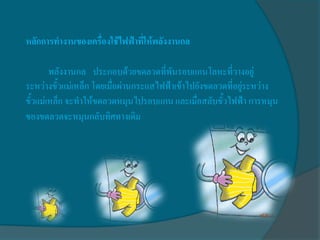 หลักการทางานของเครื่องใช้ไฟฟ้าที่ให้พลังงานกล

        พลังงานกล ประกอบด้วยขดลวดที่พันรอบแกนโลหะที่วางอยู่
ระหว่างขั้วแม่เหล็ก โดยเมื่อผ่านกระแสไฟฟ้าเข้าไปยังขดลวดที่อยู่ระหว่าง
ขั้วแม่เหล็ก จะทาให้ขดลวดหมุนไปรอบแกน และเมื่อสลับขั้วไฟฟ้า การหมุน
ของขดลวดจะหมุนกลับทิศทางเดิม
 