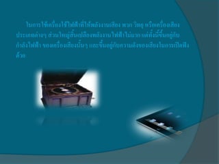 ในการใช้เครื่องใช้ไฟฟ้าที่ให้พลังงานเสียง พวก วิทยุ หรือเครื่องเสียง
ประเภทต่างๆ ส่วนใหญ่สิ้นเปลืองพลังงานไฟฟ้าไม่มาก แต่ทั้งนี้ขึ้นอยู่กับ
กาลังไฟฟ้า ของเครื่องเสียงนั้นๆ และขึ้นอยู่กับความดังของเสียงในการเปิดฟัง
ด้วย
 