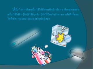 ป.ล. ในการเลือกเครื่องใช้ไฟฟ้าทุกชนิดต้องพิจารณาถึงคุณภาพของ
เครื่องใช้ไฟฟ้า รู้จักวิธีใช้ที่ถูกต้อง รู้จักวิธีป้องกันอันตรายจากไฟฟ้ารั่วและ
ไฟฟ้าลักวงจรและตรวจดูแลอุปกรณ์อยู่เสมอ
 