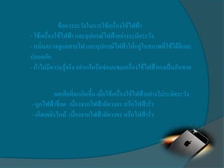ข้อควรระวังในการใช้เครื่องใช้ไฟฟ้า
- ใช้เครื่องใช้ไฟฟ้า และอุปกรณ์ไฟฟ้าอย่างระมัดระวัง
- หมั่นตรวจดูแลสายไฟ และอุปกรณ์ไฟฟ้าให้อยู่ในสภาพที่ใช้ได้ดีและ
ปลอดภัย
- ถ้าไม่มีความรู้จริง อย่าแก้หรือซ่อมแซมเครื่องใช้ไฟฟ้าเองเป็นอันขาด


           ผลเสียที่จะเกิดขึ้น เมื่อใช้เครื่องใช้ไฟฟ้าอย่างไม่ระมัดระวัง
- ถูกไฟฟ้าช็อต เนื่องจากไฟฟ้าลัดวงจร หรือไฟฟ้ารั่ว
- เกิดเพลิงไหม้ เนื่องจากไฟฟ้าลัดวงจร หรือไฟฟ้ารั่ว
 