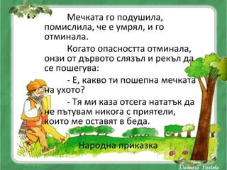 Мечката го подушила,
помислила, че е умрял, и го
отминала.
     Когато опасността отминала,
онзи от дървото слязъл и рекъл да
се пошегува:
     - Е, какво ти пошепна мечката
на ухото?
     - Тя ми каза отсега нататък да
не пътувам никога с приятели,
които ме оставят в беда.

       Народна приказка
 
