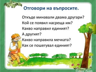 Отговори на въпросите.
Откъде минавали двама другари?
Кой се появил насреща им?
Какво направил единият?
А другият?
Какво направила мечката?
Как се пошегувал единият?
 