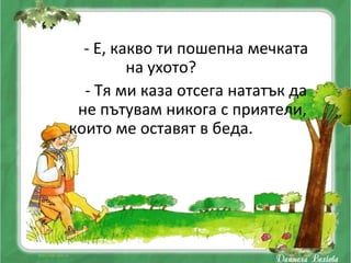 - Е, какво ти пошепна мечката
         на ухото?
  - Тя ми каза отсега нататък да
 не пътувам никога с приятели,
които ме оставят в беда.
 