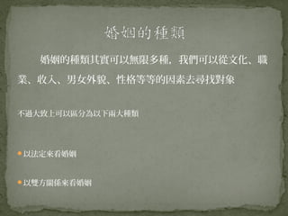 婚姻的種類其實可以無限多種，我們可以從文化、職

業、收入、男女外貌、性格等等的因素去尋找對象


不過大致上可以區分為以下兩大種類




以法定來看婚姻



以雙方關係來看婚姻
 