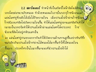 2.2 สตาร์ตเตอร์ ทาหน้าทีเป็นสวิตซ์ไฟฟ้าอัตโนมัติของ
                                          ่
วงจรโดยต่อขนานกับหลอด ทาด้วยหลอดแก้วภายในบรรจุกาซนีออนและ๊
แผ่นโลหะคู่ที่งอตัวได้เมื่อได้รับความร้อน เมื่อกระแสไฟฟ้าผ่านก๊าซนีออน
ก๊าซนีออนจะติดไฟเกิดความร้อนขึ้น ทาให้แผ่นโลหะคู่งอจนแตะติดกันทาให้
กลายเป็นวงจรปิดทาให้กระแสไฟฟ้าผ่านแผ่นโลหะได้ครบวงจร ก๊าซ
นีออนที่ติดไฟอยู่จะดับและเย็น
ลง แผ่นโลหะคู่จะแยกออกจากกันทาให้เกิดความต้านทานสูงขึ้นอย่างทันทีซึ่ง
ขณะเดียวกันกระแสไฟฟ้าจะผ่านไส้หลอดได้มากขึ้นทาให้ไส้หลอดร้อน
ขึ้นมาก ปรอทก็จะเป็นไอมากขึ้นจนพอที่นากระแสไฟฟ้าได้
 