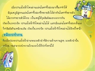 เมื่อกระแสไฟฟ้าไหลผ่านแผ่นโลหะทั้งสองมากขึ้นจะทาให้
     มีอุณหภูมิสงจนแผ่นโลหะทั้งสองซึ่งขยายตัวได้ต่างกันโลหะที่ขยายตัว
                 ู
    ได้มากจะขยายตัวโค้งงอ เป็นเหตุให้จุดสัมผัสแยกออกจากกัน
เกิดเป็นวงจรเปิด กระแสไฟฟ้าจึงไหลผ่านไม่ได้ และเมื่อแผ่นโลหะทั้งสองเย็นลง
ก็จะสัมผัสกันเหมือนเดิม เกิดเป็นวงจรปิด กระแสไฟฟ้าจึงไหลผ่านได้อีกครั้งหนึ่ง
หลักการทางาน
คือเมื่อปล่อยกระแสไฟฟ้าผ่านขดลวดตัวนาที่มีความต้านทานสูงๆ ลวดตัวนานั้น
จะร้อน จนสามารถนาความร้อนออกไปใช้ประโยชน์ได้
 