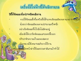 เครื่องใช้ไฟฟ้าที่ให้พลังงานกล
วิธใช้พดลมเพือประหยัดพลังงาน
   ี ั       ่
-        ควรใช้พัดลมตั้งพื้นหรือตั้งโต๊ะแทนพัดลมติดเพดานเพราะจะกินไฟ
         น้อยกว่าพัดลมติดเพดานประมาณครึ่งหนึ่ง
-       อย่าเปิดพัดลมทิ้งไว้เมื่อไม่มีคนอยู่
-       เมื่อเลิกใช้ควรปิดพัดลมและถอดปลั๊กออก
-       ปรับระดับความเร็วลมพอสมควร
-       เลือกขนาดให้เหมาะสมกับการใช้งาน
-       ควรเปิดหน้าต่างใช้ลมธรรมชาติแทนถ้าทาได้
 