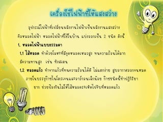 เครืองใช้ไฟฟ้าที่ให้แสงสว่าง
                     ่
     อุปกรณ์ไฟฟ้าที่เปลี่ยนพลังงานไฟฟ้าเป็นพลังงานแสงสว่าง
คือหลอดไฟฟ้า หลอดไฟฟ้าที่ใช้ในบ้าน แบ่งออกเป็น 2 ชนิด ดังนี้
1. หลอดไฟฟ้าแบบธรรมดา
 1.1 ไส้หลอด ทาด้วยโลหะที่มจุดหลอดเหลวสูง ทนความร้อนได้มาก
                             ี
 มีความทานสูง เช่น ทังสเตน
 1.2 หลอดแก้ว ทาจากแก้วที่ทนความร้อนได้ดี ไม่แตกง่าย สูบอากาศออกจนหมด
     ภายในบรรจุก๊าซไนโตรเจนและอาร์กอนเล็กน้อย ก๊าซชนิดนี้ทาปฏิกิริยา
          ยาก ช่วยป้องกันไม่ให้ไส้หลอดระเหิดไปจับที่หลอดแก้ว
 