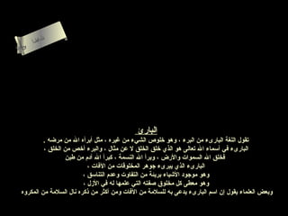 ‫لءسأ‬
         ‫ام‬
          ‫ا‬
‫ىنحلا‬
   ‫س‬




                                              ‫البارئ‬
           ‫تقول اللغة البارىء من البرء ، وهو رخلوص الشيء من غيره ، مثل أبرأه ال من مرضه .‬
           ‫البارىء في أسماء ال تعالى هو الذي رخلق الخلق ل عن مثال ، والبرء أرخص من الخلق ،‬
                    ‫فخلق ال السموات والرض ، وبرأ ال النسمة ، كبرأ ال آدم من طين‬
                            ‫البارىء الذي يبرىء جوهر المخلوقات من الفات ،‬
                          ‫وهو موجود الشياء بريئة من التفاوت وعدم التناسق ،‬
                          ‫وهو معطى كل مخلوق صفته التي علمها له في الزل ،‬
  ‫وبعض العلماء يقول إن اسم البارىء يدعى به للسلمة من الفات ومن أكثر من ذكره نال السلمة من المكروه‬
 