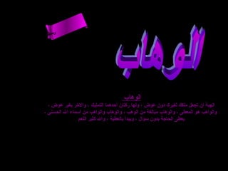 ‫ىن‬
  ‫س ا‬
 ‫حلا ا م‬
‫لءسأ‬




                                      ‫الوهاب‬
   ‫الهبة أن تجعل ملكك لغيرك دون عوض ، ولها ركنان أحدهما التمليك ، والرخر بغير عوض ،‬
 ‫والواهب هو المعطى ، والوهاب مبالغة من الوهب ، والوهاب والواهب من أسماء ال الحسنى ،‬
                 ‫يعطى الحاجة بدون سؤال ، ويبدأ بالعطية ، وال كثير النعم‬
 