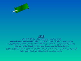 ‫س‬‫ىن‬
           ‫أ‬ ‫حلا ا م‬
             ‫لءس‬
              ‫ا‬




                                                ‫الرزاق‬
                         ‫الرزاق من الرزق ، وهو معطى الرزق ، ول تقال إل ل تعالى .‬
      ‫والرزاق نوعان،  ظاهرة  للبدان  كالكل ، و  باطنة  للقلوب والنفوس كالمعارف والعلوم ،‬
    ‫وال إذا أراد بعبده رخيرا رزقه علما هاديا ، ويدا منفقة متصدقة ، وإذا أحب عبدا أكثر حوائج الخلق إليه ،‬
               ‫وإذا جعله واسطة بينه وبين عباده في وصول الرزاق إليهم نال حظا من اسم الرزاق‬
‫قال النبي صلى ال عليه وسلم ) ما أحد أصبر على أذى سمعه ..من ال ،يدعون له الولد ثم يعافيهم ويرزقهم ( ،‬
                                    ‫عّ‬
                        ‫وأن من أسباب سعة الرزق المحافظة على الصلة والصبر عليها‬
 