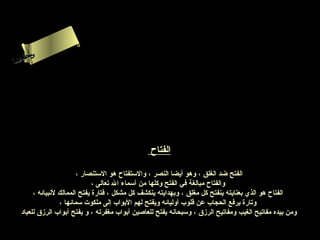 ‫س‬‫ىن‬
 ‫حلا ا ا‬
 ‫لءم‬
‫سأ‬




                                                 ‫الفتاح‬

                         ‫الفتح ضد الغلق ، وهو أيضا النصر ، والستفتاح هو الستنصار ،‬
                               ‫والفتاح مبالغة في الفتح وكلها من أسماء ال تعالى ،‬
        ‫الفتاح هو الذي بعنايته ينفتح كل مغلق ، وبهدايته ينكشف كل مشكل ، فتارة يفتح الممالك لنبيائه ،‬
                  ‫وتارة يرفع الحجاب عن قلوب أوليائه ويفتح لهم البواب إلى ملكوت سمائها ،‬
   ‫ومن بيده مفاتيح الغيب ومفاتيح الرزق ، وسبحانه يفتح للعاصين أبواب مغفرته ، و يفتح أبواب الرزق للعباد‬
 