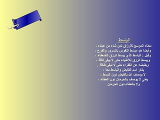 ‫س‬‫ىن‬
 ‫حلا ا ا‬
 ‫لءم‬
‫سأ‬


                             ‫الباسط‬
              ‫معناه الموسع للرزاق لمن شاء من عباده ،‬
             ‫وأيضا هو مبسط النفوس بالسرور والفرح ،‬
             ‫وقيل : الباسط الذي يبسط الرزق للضعفاء ،‬
              ‫ويبسط الرزق للغنياء حتى ل يبقى فاقة ،‬
               ‫ويقبضه عن الفقراء حتى ل تبقى طاقة .‬
                    ‫يذكر اسم القابض والباسط معا ،‬
                  ‫ل يوصف ال بالقبض دون البسط ،‬
                ‫يعنى ل يوصف بالحرمان دون العطاء ،‬
                        ‫ول بالعطاء دون الحرمان‬
 