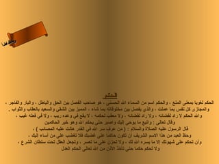 ‫س‬‫ىن‬
 ‫حلا ا م‬
‫لءسأ‬
  ‫ا‬




                                                    ‫الحكم‬
 ‫الحكم لغويا بمعنى المنع ، والحكم اسم من السماء ال الحسنى ، هو صاحب الفصل بين الحق والباطل ، والبار والفاجر ،‬
   ‫والمجازى كل نفس بما عملت ، والذي يفصل بين مخلوقاته بما شاء ، المميز بين الشقي والسعيد بالعقاب والثواب .‬
       ‫وال الحكم ل راد لقضائه ، ول راد لقضائه ، ول معقب لحكمه ، ل يقع في وعده ريب ، ول في فعله غيب ،‬
                       ‫وقال تعالى : واتبع ما يوحى إليك واصبر حتى يحكم ال وهو رخير الحاكمين‬
                 ‫قال الرسول عليه الصلة والسلم : ) من عرف سر ال في القدر هانت عليه المصائب ( ،‬
              ‫وحظ العبد من هذا السم الشريف أن تكون حاكما على غضبك فل تغضب على من أساء إليك ،‬
        ‫وأن تحكم على شهوتك إل ما يسره ال لك ، ول تحزن على ما تعسر ، وتجعل العقل تحت سلطان الشرع ،‬
                                ‫ول تحكم حكما حتى تأرخذ الذن من ال تعالى الحكم العدل‬
 