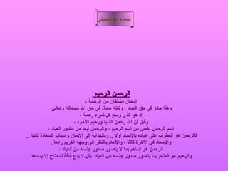 ‫أسماء ال الحسنى‬




                                  ‫الرحمن الرحيم‬
                                   ‫إسمان مشتقان من الرحمة ،‬
              ‫وهذا جائز في حق العباد ، ولكنه محال في حق ال سبحانه وتعالى،‬
                                ‫إذ هو الذي وسع كل شيء رحمة ،‬
                             ‫وقيل أن ال رحمن الدنيا ورحيم الرخرة ،‬
             ‫اسم الرحمن أرخص من اسم الرحيم ، والرحمن أبعد من مقدور العباد ،‬
‫فالرحمن هو العطوف على عباده باليجاد أول .. وبالهداية إلى اليمان وأسباب السعادة ثانيا ..‬
               ‫والسعاد في الرخرة ثالثا ، والنعام بالنظر إلى وجهه الكريم رابعا .‬
                    ‫الرحمن هو المنعم بما ل يتصور صدور جنسه من العباد ،‬
   ‫والرحيم هو المنعم بما يتصور صدور جنسه من العباد بأن ل يدع فاقة لمحتاج إل يسدها‬
 
