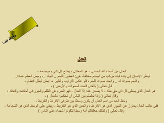 ‫ىن‬
     ‫سح لا‬
     ‫ل‬
 ‫اءم‬
‫سأ‬‫ا‬



                                                  ‫العدل‬

                          ‫العدل من أسماء ال الحسنى ، هو المعتدل ، يضع كل شيء موضعه ،‬
        ‫لينظر النسان إلى بدنه فإنه مركب من أجسام مختلفة، هي: العظم.. اللحم .. الجلد ..، وجعل العظم عمادا..‬
                ‫واللحم صوانا له .. والجلد صوانا للحم ، فلو عكس الترتيب وأظهر ما أبطن لبطل النظام ،‬
                                    ‫قال تعالى ) بالعدل قامت السموات والزرض ( ،‬
  ‫هو العدل الذي يعطى كل ذي حق حقه ، ل يصدزر عنه إل العدل ، فهو المنزه عن الظلم والجوزر في أحكامه وأفعاله ،‬
                               ‫وقال تعالى ) وإذا حكمتم بين الناس أن تحكموا بالعدل ( ،‬
                         ‫وحظ العبد من اسم العدل أن يكون وسطا بين طرفي الفراط والتفريط ،‬
‫ففي غالب الحال يحترز عن التهوزر الذي هو الفراط ، والجبن الذي هو التفريط ، ويبقى على الوسط الذي هو الشجاعة ،‬
                           ‫وقال تعالى ) وكذلك جعلناكم أمة وسطا لتكونوا شهداء على الناس (‬
 