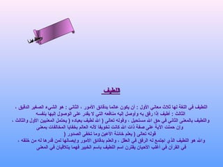 ‫س‬‫ىن‬
         ‫حلا ا م‬
        ‫لءسأ‬
          ‫ا‬




                                              ‫اللطيف‬

  ‫اللطيف في اللغة لها ثلث معاني الول : أن يكون عالما بدقائق المور ، الثاني : هو الشيء الصغير الدقيق ،‬
              ‫الثالث : أطيف إذا رفق به وأوصل إليه منافعه التي ل يقدر على الوصول إليها بنفسه‬
‫واللطيف بالمعنى الثاني في حق ال مستحيل ، وقوله تعالى ) ال لطيف بعباده ) يحتمل المعنيين الول والثالث ،‬
              ‫وإن حملت الية على صفة ذات ال كانت تخويفا لنه العالم بخفايا المخالفات بمعنى‬
                             ‫قوله تعالى ) يعلم رخائنة العين وما تخفى الصدور )‬
    ‫وال هو اللطيف الذي اجتمع له الرفق في العقل ، والعلم بدقائق المور وإيصالها لمن قدرها له من رخلقه ،‬
              ‫في القرآن في أغلب الحيان يقترن اسم اللطيف باسم الخبير فهما يتلقيان في المعنى‬
 