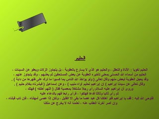 ‫س‬‫ىن‬
      ‫حلا ا م‬
     ‫لءسأ‬
       ‫ا‬




                                                    ‫الحليم‬

      ‫الحليم لغويا : الناة والتعقل ، والحليم هو الذي ل يسارع بالعقوبة ، بل يتجاوز الزلت ويعفو عن السيئات ،‬
       ‫الحليم من أسماء ال الحسنى بمعنى تأرخيره العقوبة عن بعض المستحقين ثم يعذبهم ، وقد يتجاوز عنهم ،‬
     ‫وقد يعجل العقوبة لبعض منهم وقال تعالى ) ولو يؤارخذ ال الناس بما كسبوا ما ترك على ظهرها من دابة ( .‬
        ‫وقال تعالى عن سيدنا إبراهيم ( إن إبراهيم لحليم آواه منيب ( ، وعن إسماعيل ) فبشرناه بغلم حليم ( .‬
                 ‫وروى أن إبراهيم عليه السلم رأى رجل مشتغل بمعصية فقال ) اللهم أهلكه ( فهلك ،‬
                            ‫ثم رأى ثانيا وثالثا فدعا فهلكوا ، فرأى رابعا فهم بالدعاء عليه‬
‫فأوحى ال إليه : قف يا إبراهيم فلو أهلكنا كل عبد عصا ما بقى إل القليل ، ولكن إذا عصى أمهلناه ، فإن تاب قبلناه ،‬
                               ‫وإن أصر أرخرنا العقاب عنه ، لعلمنا أنه ل يخرج عن ملكنا‬
 