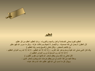 ‫س‬‫ىن‬
 ‫حلا ا م‬
‫لءسأ‬
  ‫ا‬




                                              ‫العظيم‬

           ‫العظيم لغويا بمعنى الضخامة والعز والمجد والكبرياء ، وال العظيم أعظم من كل عظيم‬
    ‫لن العقول ل يصل إلى كنه صمديته ، والبصار ل تحيط بسرادقات عزته ، وكل ما سوى ال فهو حقير‬
                       ‫بل كالعدم المحض ، وقال تعالى ) فسبح باسم ربك العظيم (‬
‫وقد كان النبي صلى ال عليه وسلم يدعو عند الكرب : ) ل إله إل ال العظيم ، ل إله إل ال رب العرش العظيم ،‬
                           ‫ل إله إل ال رب السماوات ورب العرش العظيم ( .‬
                    ‫قال تعالى (: ذلك ومن يعظم شعائر ال فإنها من تقوى القلوب (‬
                 ‫وحظ العبد من هذا السم أن من يعظم حرمات ال ويحترم شعائر الدين ،‬
                        ‫ويوقر كل ما نسب إلى ال فهو عظيم عند ال وعند عباده‬
 