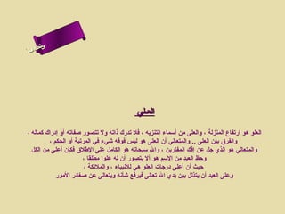 ‫س‬‫ىن‬
‫أ‬ ‫حلا ا م‬
  ‫لءس‬
   ‫ا‬




                                             ‫العـلي‬

‫العلو هو ارتفاع المنزلة ، والعلى من أسماء التنزيه ، فل تدرك ذاته ول تتصور صفاته أو إدراك كماله ،‬
         ‫والفرق بين العلى .. والمتعالي أن العلى هو ليس فوقه شيء في المرتبة أو الحكم ،‬
  ‫والمتعالي هو الذي جل عن إفك المفترين ، وال سبحانه هو الكامل على الطلق فكان أعلى من الكل‬
                       ‫وحظ العبد من السم هو أل يتصور أن له علوا مطلقا ،‬
                        ‫حيث أن أعلى درجات العلو هي للنبياء ، والملئكة ،‬
            ‫وعلى العبد أن يتذلل بين يدي ال تعالى فيرفع شأنه ويتعالى عن صغائر المور‬
 