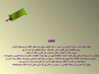 ‫ىس لا‬
        ‫نحل‬
     ‫ام‬
   ‫ءس أ‬
      ‫ا‬




                                                  ‫المقيت‬
           ‫القوت لغويا هو ما يمسك الرمق من الرزق ، وال المقيت بمعنى هو رخالق القوات وموصلها للبدان‬
                       ‫وهى:الطعمة والى القلوب وهى :المعرفة ، وبذلك يتطابق مع اسم الرزاق‬
                          ‫ويزيد عنه أن المقيت بمعنى المسئول عن الشيء بالقدرة والعلم ،‬
‫ويقال أن ال سبحانه وتعالى جعل أقوات عباده مختلفة فمنهم من جعل قوته الطعمة والشربة وهم:الدميون والحيوانات ،‬
   ‫ومنهم من جعل قوته الطاعة والتسبيح وهم:الملئكة ، ومنهم من جعل قوته المعاني والمعارف والعقل وهم الرواح‬
                 ‫وحظ العبد من السم أل تطلب حوائجك كلها إل من ال تعالى لن رخزائن الرزاق بيده ،‬
           ‫ويقول ال لموسى في حديثه القدسي : يا موسى اسألني في كل شيء حتى شراك نعلك وملح طعامك‬
 