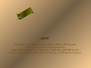 ‫ى‬
            ‫ن لا‬
            ‫سحل‬
         ‫ام‬
       ‫ءس أ‬
          ‫ا‬




                                       ‫الحسيب‬

     ‫الحسيب في اللغة هو المكافىء والكتفاء .والمحاسب والشريف الذي له صفات الكمال ،‬
                   ‫وال الحسيب بمعنى الذي يحاسب عباده على أعمالهم ،‬
 ‫والذي منه كفاية العباده وعليه العتماد ، وهو الشرف الذي له صفات الكمال والجلل والجمال .‬
‫ومن كان له ال حسيبا كفاه ال ، ومن عرف أن ال تعالى يحاسبه فإن نفسه تحاسبه قبل أن يحاسب‬
 