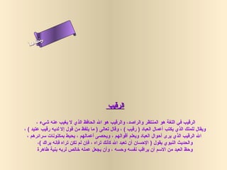 ‫س‬‫ىن‬
  ‫أ‬ ‫حلا ا م‬
    ‫لءس‬
     ‫ا‬




                                           ‫الرقيب‬

       ‫الرقيب في اللغة هو المنتظر والراصد، والرقيب هو ال الحافظ الذي ل يغيب عنه شيء ،‬
‫ويقال للملك الذي يكتب أعمال العباد ) رقيب ( ، وقال تعالى ) ما يلفظ من قول إل لديه رقيب عتيد ( ،‬
  ‫ال الرقيب الذي يرى أحوال العباد ويعلم أقوالهم ، ويحصى أعمالهم ، يحيط بمكنونات سرائرهم ،‬
        ‫والحديث النبوي يقول ) الحسان أن تعبد ال كأنك تراه ، فإن لم تكن تراه فإنه يراك (،‬
        ‫وحظ العبد من السم أن يراقب نفسه وحسه ، وأن يجعل عمله رخالص لربه بنية طاهرة‬
 