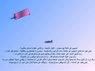 ‫س‬‫ىن‬
         ‫أ‬ ‫حلا ا م‬
           ‫لءس‬
            ‫ا‬




                                                 ‫المجيب‬

                      ‫المجيب في اللغة لها معنيان ، الول الجابة ، والثاني أعطاء السائل مطلوبة ،‬
  ‫وفى حق ال تعالى المجيب هو مقابلة دعاء الداعين بالستجابة ، وضرورة المضطرين بالكفاية ، المنعم قبل النداء ،‬
               ‫ربما ضيق الحال على العباد ابتلء رفعا لدرجاتهم بصبرهم وشكرهم في السراء والضراء ،‬
                        ‫والرسول عليه الصلة والسلم قال : ) أدع ال وأنتم موقنون من الجابة(‬
‫وقد ورد أن اثنين سئل ال حاجة وكان ال يحب أحدهما ويكره الرخر فأوحى ال لملئكته أن يقضى حاجة البغيض مسرعا‬
        ‫حتى يكف عن الدعاء ، لن ال يبغض سماع صوته ، وتوقف عن حاجة فلن لني أحب أن أسمع صوته‬
 