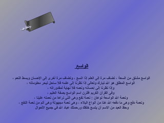 ‫س‬‫ىن‬
     ‫أ‬ ‫حلا ا م‬
       ‫لءس‬
        ‫ا‬




                                          ‫الواسع‬

‫الواسع مشتق من السعة ، تضاف مرة إلى العلم إذا اتسع ، وتضاف مرة أرخرى إلى الحسان وبسط النعم ،‬
           ‫الواسع المطلق هو ال تبارك وتعالى إذا نظرنا إلى علمه فل ساحل لبحر معلوماته ،‬
                           ‫وإذا نظرنا إلى إحسانه ونعمه فل نهاية لمقدوراته ،‬
                           ‫وفى القرآن الكريم اقترن اسم الواسع بصفة العليم ،‬
                 ‫ونعمة ال الواسعة نوعان : نعمة نفع وهى التي نراها من نعمته علينا ،‬
     ‫ونعمة دفع وهى ما دفعه ال عنا من أنواع البلء ، وهى نعمة مجهولة وهى أتم من نعمة النفع ،‬
                  ‫وحظ العبد من السم أن يتسع رخلقك ورحمتك عباد ال في جميع الحوال‬
 