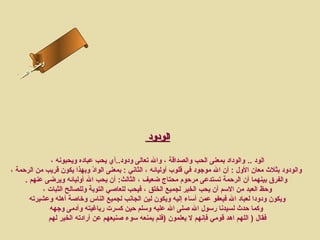 ‫ىن‬
        ‫س لا‬
        ‫حل‬
    ‫اءس‬
   ‫مأ‬‫ا‬




                                                ‫الودود‬

               ‫الود .. والوداد بمعنى الحب والصداقة ، وال تعالى ودود..أي يحب عباده ويحبونه ،‬
‫والودود بثلث معان الول : أن ال موجود في قلوب أوليائه ، الثاني : بمعنى الواد وبهذا يكون قريب من الرحمة ،‬
                               ‫عّ‬
     ‫والفرق بينهما أن الرحمة تستدعى مرحوم محتاج ضعيف ، الثالث: أن يحب ال أوليائه ويرضى عنهم .‬
            ‫وحظ العبد من السم أن يحب الخير لجميع الخلق ، فيحب للعاصي التوبة وللصالح الثبات ،‬
       ‫ويكون ودودا لعباد ال فيعفو عمن أساء إليه ويكون لين الجانب لجميع الناس ورخاصة أهله وعشيرته‬
              ‫وكما حدث لسيدنا رسول ال صلى ال عليه وسلم حين كسرت رباغيته وأدمى وجهه‬
              ‫فقال ) اللهم اهد قومي فإنهم ل يعلمون )فلم يمنعه سوء صنيعهم عن أرادته الخير لهم‬
 