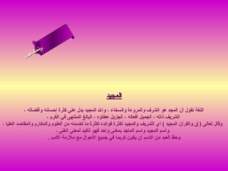 ‫ىن‬
                 ‫سحلا‬
               ‫ل ا‬
              ‫ام‬
            ‫ءس أ‬




                                                      ‫المجيد‬
            ‫اللغة تقول أن المجد هو الشرف والمروءة والسخاء ، وال المجيد يدل على كثرة إحسانه وأفضاله ،‬
                         ‫الشريف ذاته ، الجميل أفعاله ، الجزيل عطاؤه ، البالغ المنتهى في الكرم ،‬
‫وقال تعالى ) ق والقرآن المجيد ( أي الشريف والمجيد لكثرة فوائده لكثرة ما تضمنه من العلوم والمكارم والمقاصد العليا ،‬
                               ‫واسم المجيد واسم الماجد بمعنى واحد فهو تأكيد لمعنى الغنى ،‬
                          ‫وحظ العبد من السم أن يكون كريما في جميع الحوال مع ملزمة الدب .‬
 