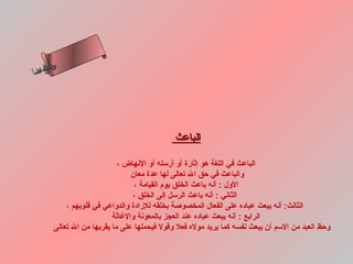 ‫س‬‫ىن‬
 ‫حلا ا م‬
‫لءسأ‬
  ‫ا‬




                                              ‫الباعث‬

                             ‫الباعث في اللغة هو إثارة أو أرسله أو النهاض ،‬
                                 ‫والباعث في حق ال تعالى لها عدة معان‬
                                  ‫الول : أنه باعث الخلق يوم القيامة ،‬
                                 ‫الثاني : أنه باعث الرسل إلى الخلق ،‬
            ‫الثالث: أنه يبعث عباده على الفعال المخصوصة بخلقه للرادة والدواعي في قلوبهم ،‬
                           ‫الرابع : أنه يبعث عباده عند العجز بالمعونة والغاثة‬
        ‫وحظ العبد من السم أن يبعث نفسه كما يريد موله فعل وقول فيحملها على ما يقربها من ال تعالى‬
 