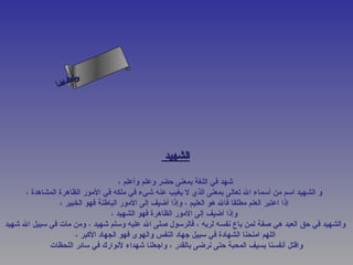 ‫س‬‫ىن‬
                ‫حلا ا م‬
               ‫لءسأ‬
                 ‫ا‬




                                               ‫الشهيد‬

                                     ‫شهد في اللغة بمعنى حضر وعلم وأعلم ،‬
      ‫و الشهيد اسم من أسماء ال تعالى بمعنى الذي ل يغيب عنه شيء في ملكه في المور الظاهرة المشاهدة ،‬
                 ‫إذا اعتبر العلم مطلقا فال هو العليم ، وإذا أضيف إلى المور الباطنة فهو الخبير ،‬
                                  ‫وإذا أضيف إلى المور الظاهرة فهو الشهيد ،‬
‫والشهيد في حق العبد هي صفة لمن باع نفسه لربه ، فالرسول صلى ال عليه وسلم شهيد ، ومن مات في سبيل ال شهيد‬
                      ‫اللهم امنحنا الشهادة في سبيل جهاد النفس والهوى فهو الجهاد الكبر ،‬
             ‫واقتل أنفسنا بسيف المحبة حتى نرضى بالقدر ، واجعلنا شهداء لنوارك في سائر اللحظات‬
 